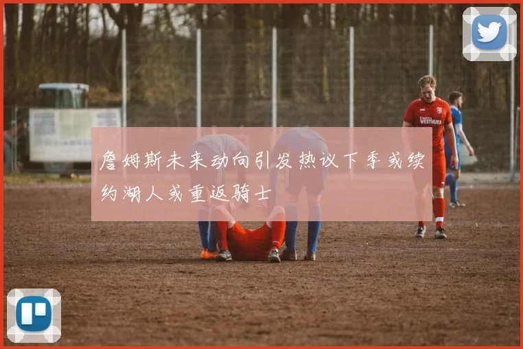 詹姆斯未来动向引发热议下季或续约湖人或重返骑士
