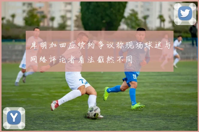 库明加回应续约争议称现场球迷与网络评论者看法截然不同