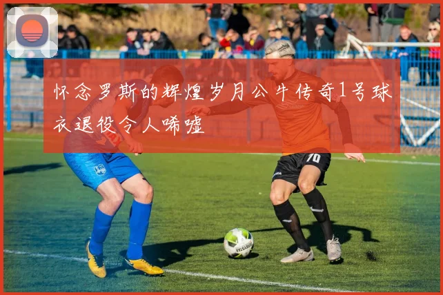 怀念罗斯的辉煌岁月公牛传奇1号球衣退役令人唏嘘