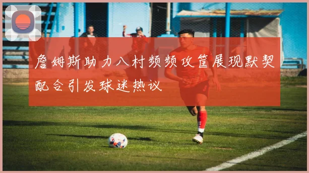 詹姆斯助力八村频频攻筐展现默契配合引发球迷热议