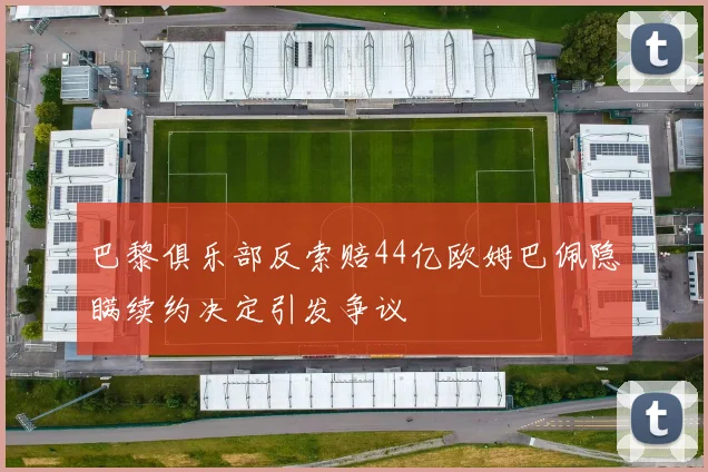 巴黎俱乐部反索赔44亿欧姆巴佩隐瞒续约决定引发争议