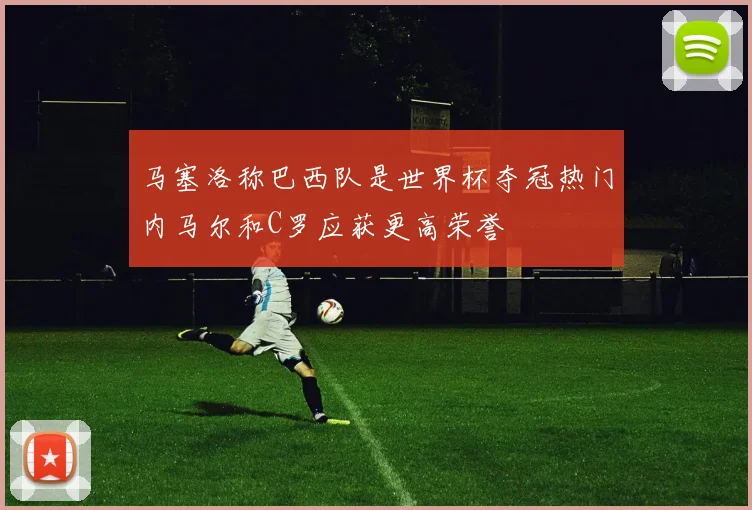 马塞洛称巴西队是世界杯夺冠热门内马尔和C罗应获更高荣誉