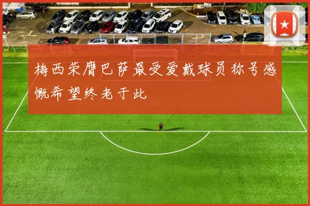 梅西荣膺巴萨最受爱戴球员称号感慨希望终老于此