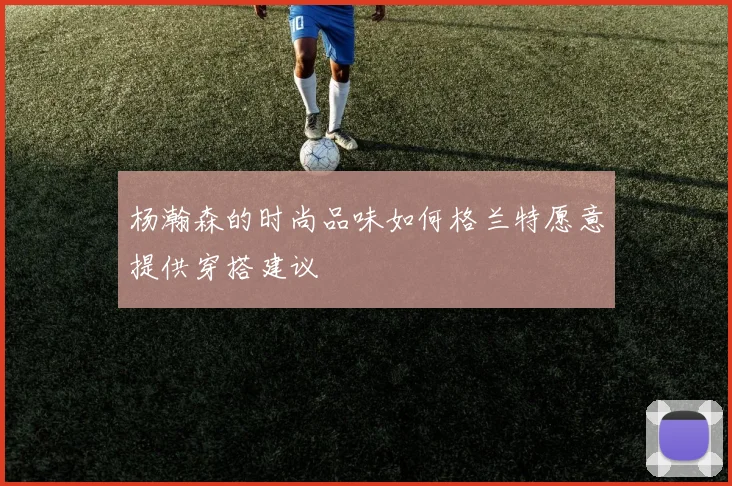 杨瀚森的时尚品味如何格兰特愿意提供穿搭建议