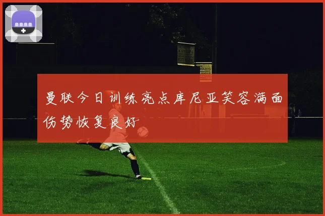曼联今日训练亮点库尼亚笑容满面伤势恢复良好