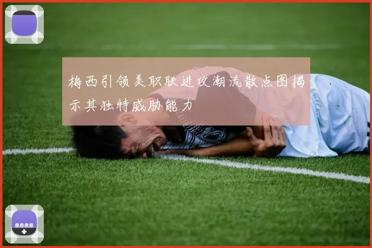 梅西引领美职联进攻潮流散点图揭示其独特威胁能力