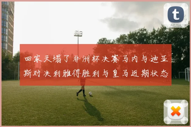 回家天塌了非洲杯决赛马内与迪亚斯对决利雅得胜利与皇马近期状态堪忧