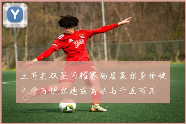 土耳其双星闪耀赛场居莱尔身价破六千万伊尔迪兹高达七千五百万