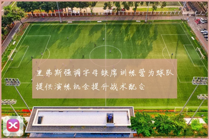 里弗斯强调字母缺席训练营为球队提供演练机会提升战术配合