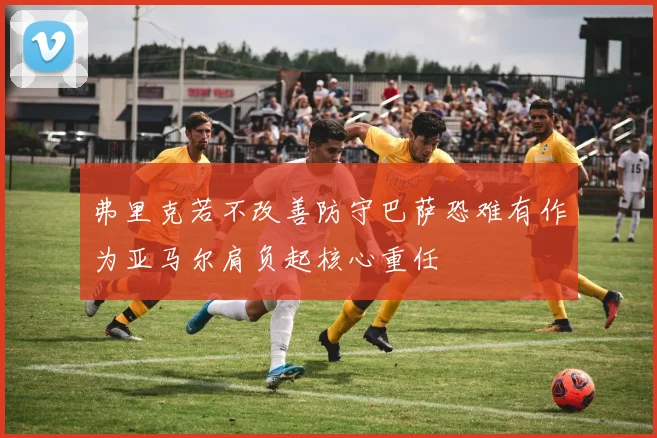 弗里克若不改善防守巴萨恐难有作为亚马尔肩负起核心重任