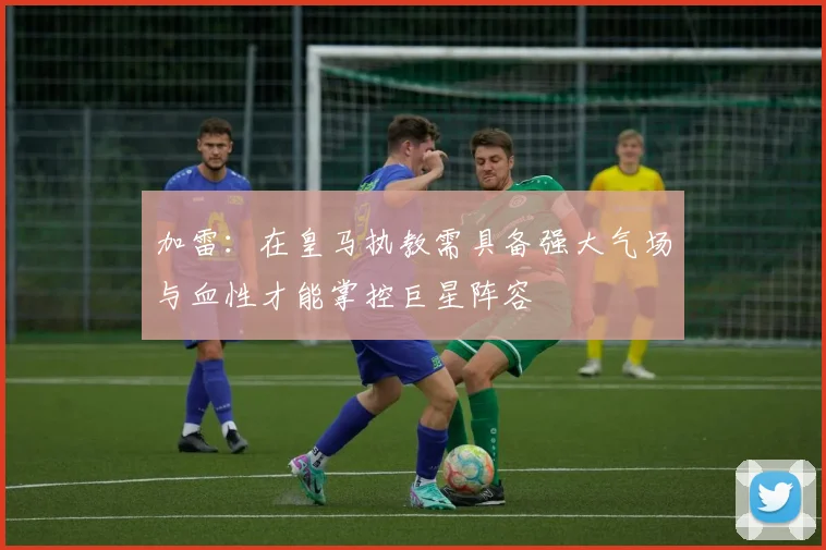 加雷：在皇马执教需具备强大气场与血性才能掌控巨星阵容