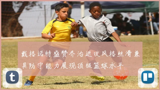 戴格诺特盛赞乔治进攻风格丝滑兼具防守能力展现顶级篮球水平