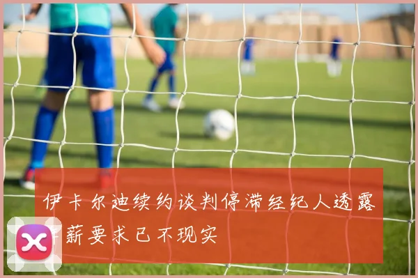 伊卡尔迪续约谈判停滞经纪人透露年薪要求已不现实