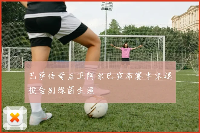 巴萨传奇后卫阿尔巴宣布赛季末退役告别绿茵生涯