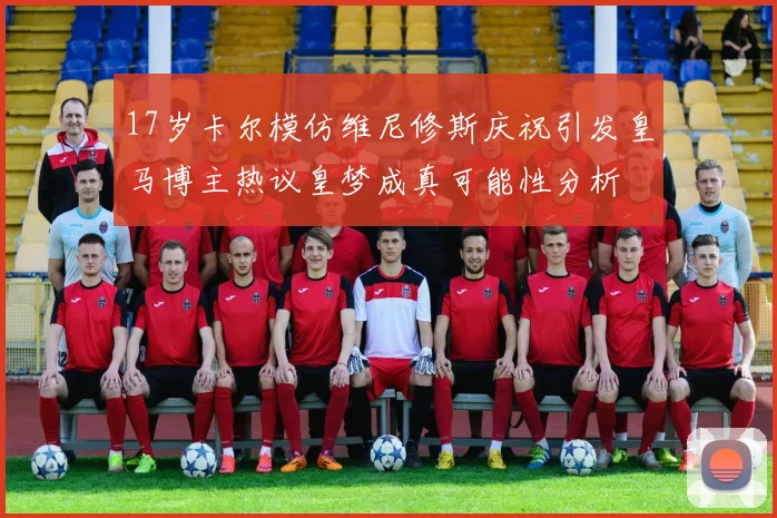 17岁卡尔模仿维尼修斯庆祝引发皇马博主热议皇梦成真可能性分析