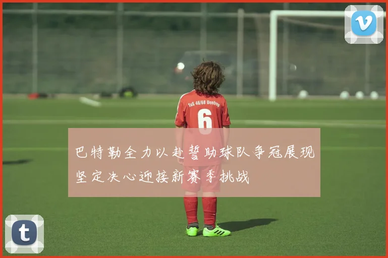 巴特勒全力以赴誓助球队争冠展现坚定决心迎接新赛季挑战