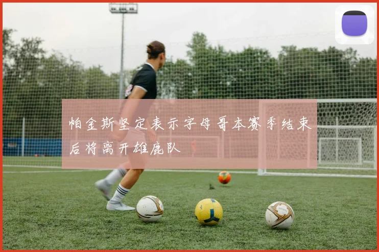帕金斯坚定表示字母哥本赛季结束后将离开雄鹿队