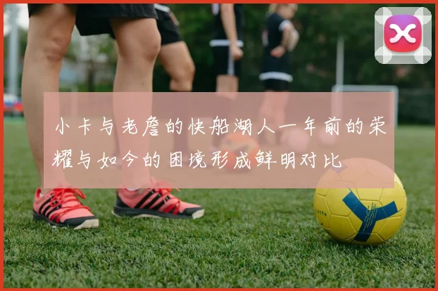 小卡与老詹的快船湖人一年前的荣耀与如今的困境形成鲜明对比