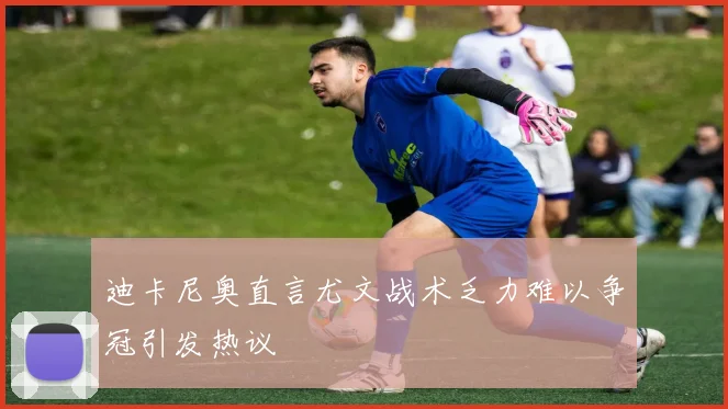 迪卡尼奥直言尤文战术乏力难以争冠引发热议