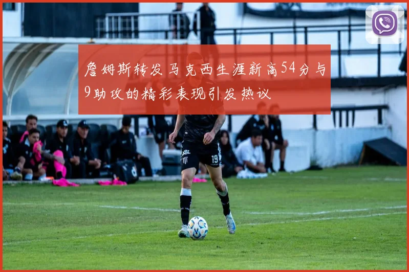 詹姆斯转发马克西生涯新高54分与9助攻的精彩表现引发热议