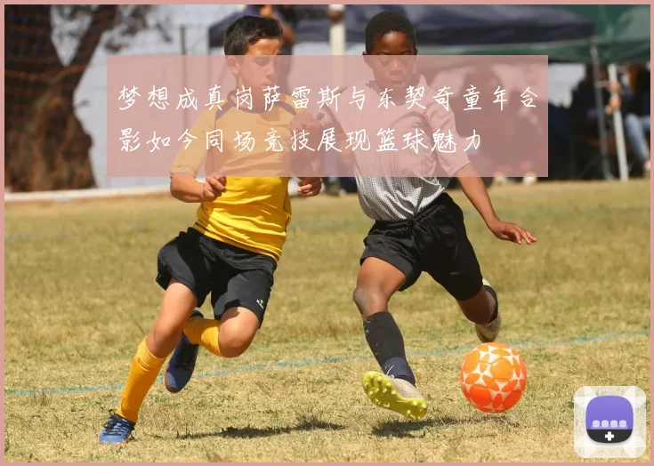 梦想成真岗萨雷斯与东契奇童年合影如今同场竞技展现篮球魅力