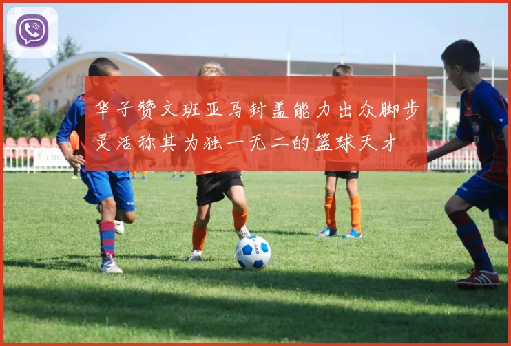 华子赞文班亚马封盖能力出众脚步灵活称其为独一无二的篮球天才