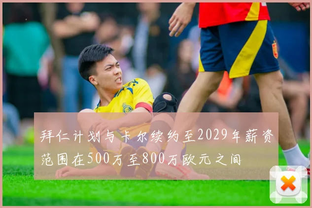 拜仁计划与卡尔续约至2029年薪资范围在500万至800万欧元之间