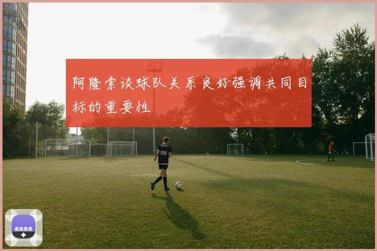 阿隆索谈球队关系良好强调共同目标的重要性