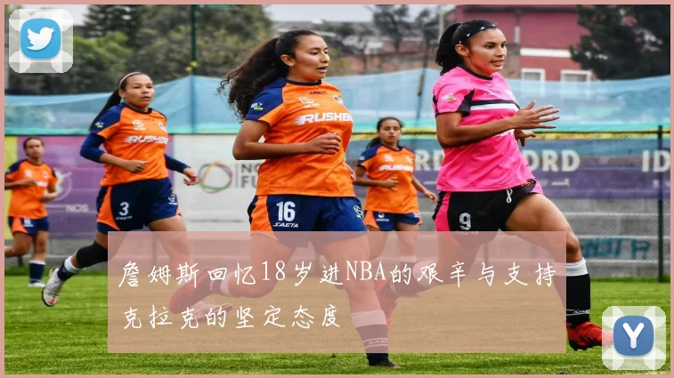 詹姆斯回忆18岁进NBA的艰辛与支持克拉克的坚定态度