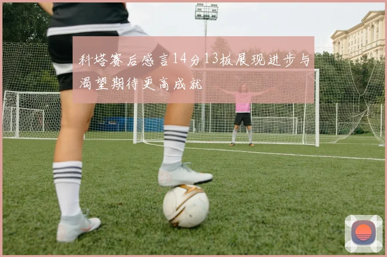科塔赛后感言14分13板展现进步与渴望期待更高成就