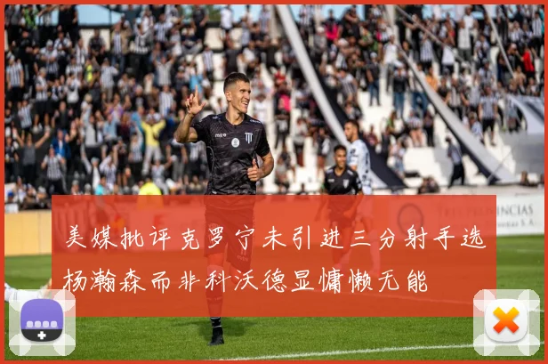 美媒批评克罗宁未引进三分射手选杨瀚森而非科沃德显慵懒无能