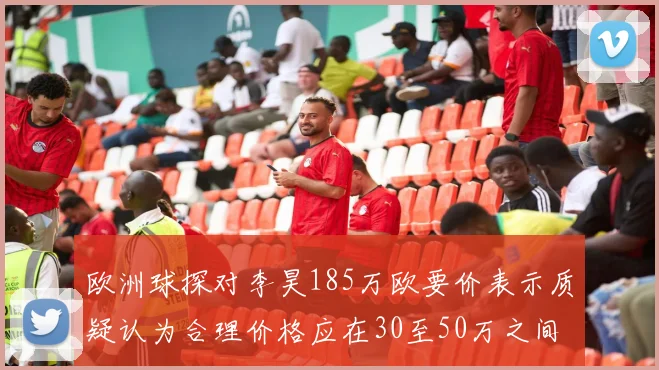 欧洲球探对李昊185万欧要价表示质疑认为合理价格应在30至50万之间