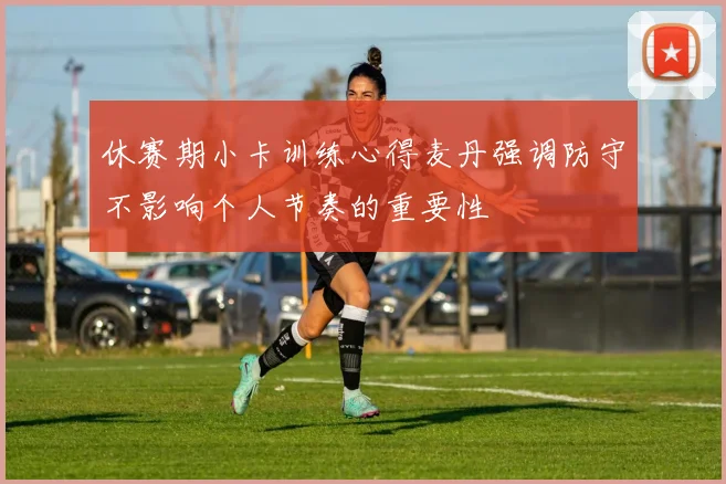 休赛期小卡训练心得麦丹强调防守不影响个人节奏的重要性